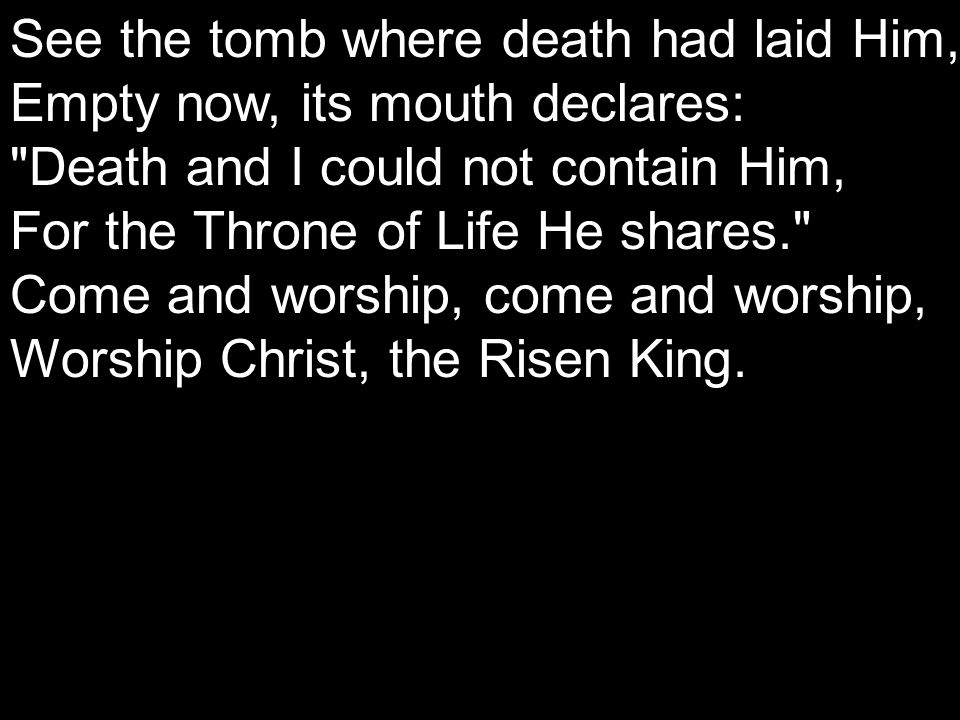 See the tomb where death had laid Him, Empty now, its mouth declares: Death and I could not contain Him, For the Throne of Life He shares. Come and worship, come and worship, Worship Christ, the Risen King.