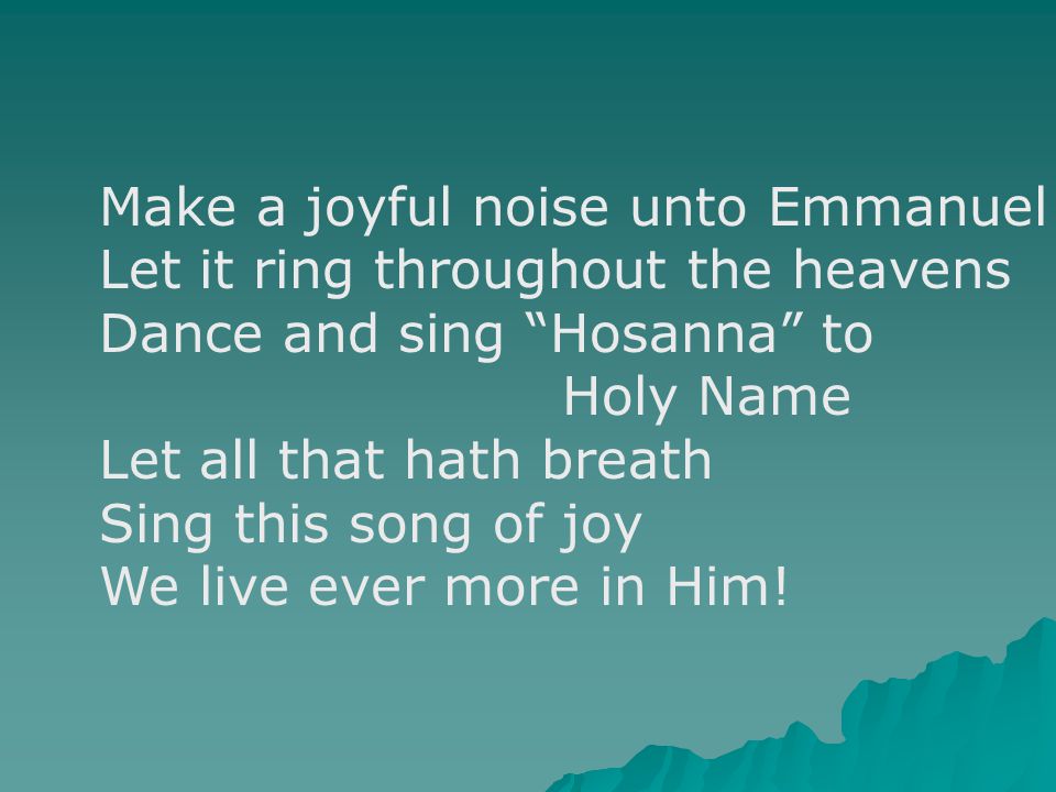 Make a joyful noise unto Emmanuel Let it ring throughout the heavens Dance and sing Hosanna to Holy Name Let all that hath breath Sing this song of joy We live ever more in Him!