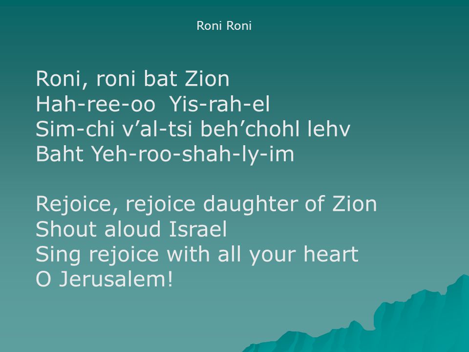 Roni Roni, roni bat Zion Hah-ree-oo Yis-rah-el Sim-chi v’al-tsi beh’chohl lehv Baht Yeh-roo-shah-ly-im Rejoice, rejoice daughter of Zion Shout aloud Israel Sing rejoice with all your heart O Jerusalem!