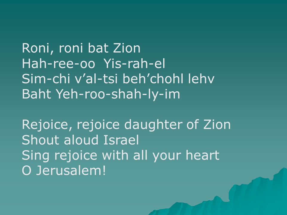 Roni, roni bat Zion Hah-ree-oo Yis-rah-el Sim-chi v’al-tsi beh’chohl lehv Baht Yeh-roo-shah-ly-im Rejoice, rejoice daughter of Zion Shout aloud Israel Sing rejoice with all your heart O Jerusalem!