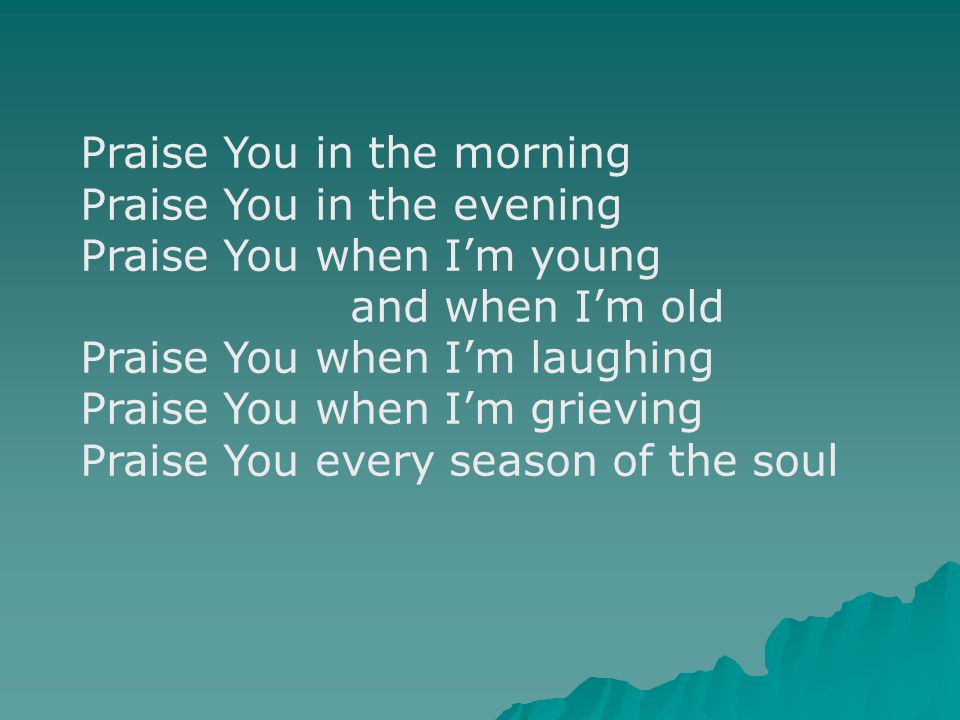 Praise You in the morning Praise You in the evening Praise You when I’m young and when I’m old Praise You when I’m laughing Praise You when I’m grieving Praise You every season of the soul