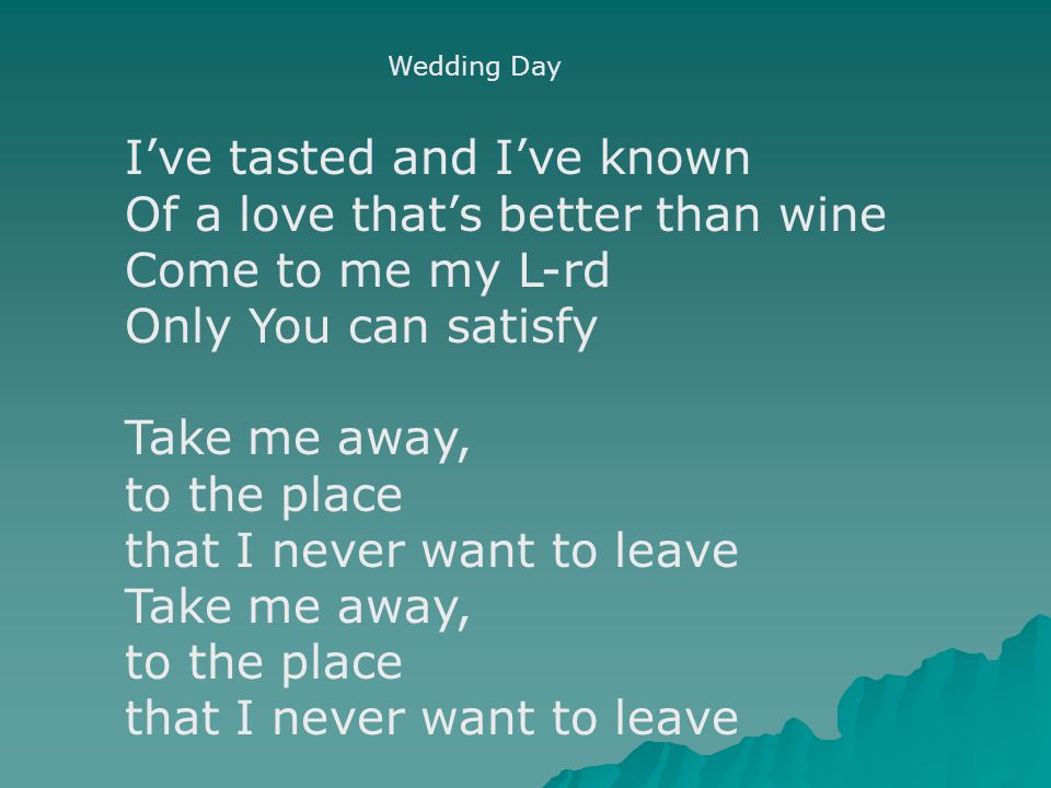 Wedding Day I’ve tasted and I’ve known Of a love that’s better than wine Come to me my L-rd Only You can satisfy Take me away, to the place that I never want to leave Take me away, to the place that I never want to leave