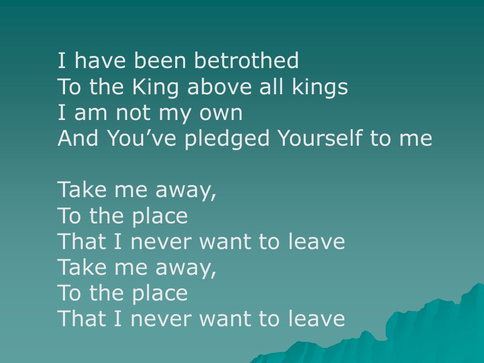 I have been betrothed To the King above all kings I am not my own And You’ve pledged Yourself to me Take me away, To the place That I never want to leave Take me away, To the place That I never want to leave