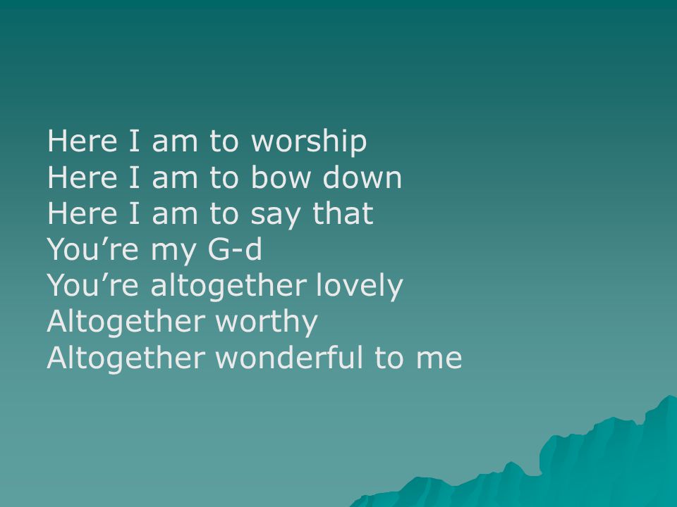 Here I am to worship Here I am to bow down Here I am to say that You’re my G-d You’re altogether lovely Altogether worthy Altogether wonderful to me