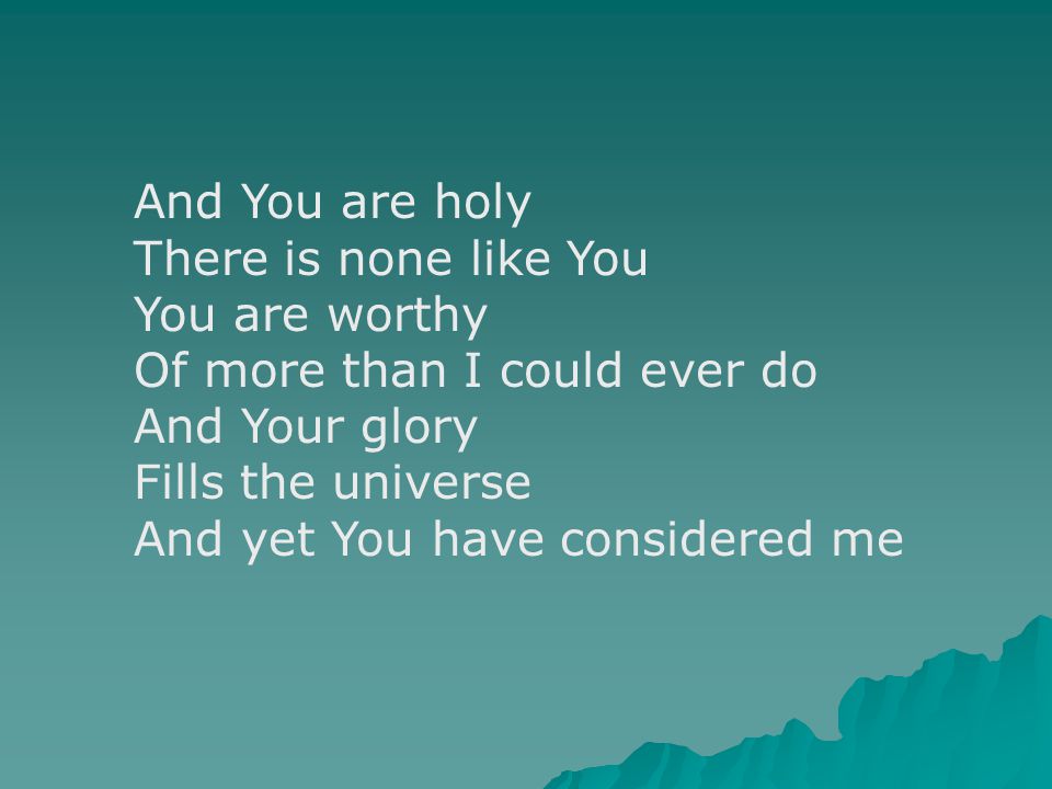 And You are holy There is none like You You are worthy Of more than I could ever do And Your glory Fills the universe And yet You have considered me