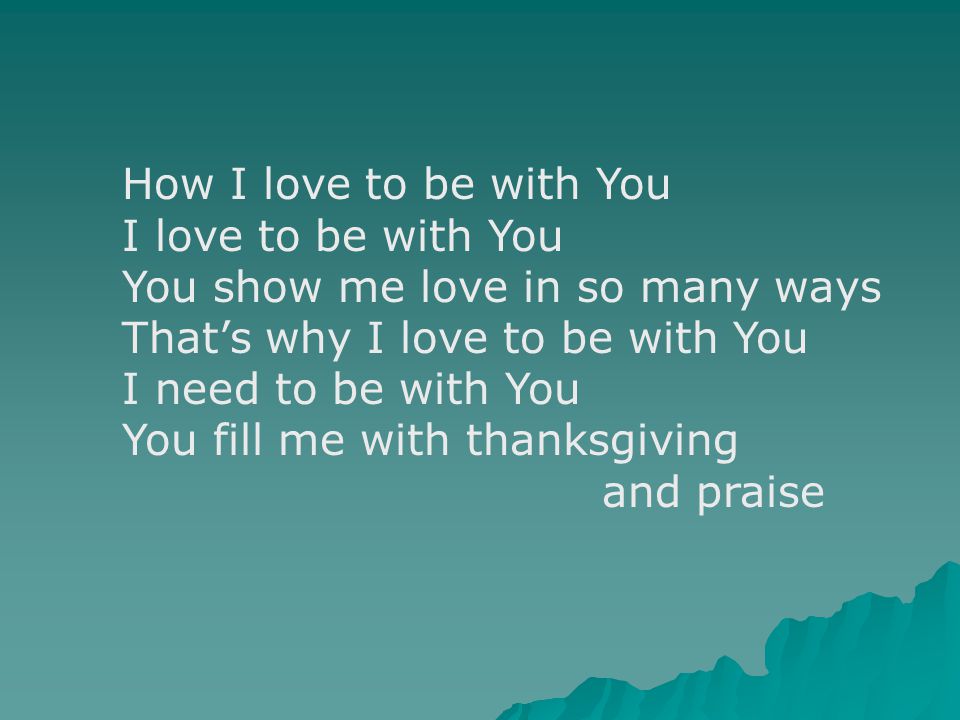 How I love to be with You I love to be with You You show me love in so many ways That’s why I love to be with You I need to be with You You fill me with thanksgiving and praise