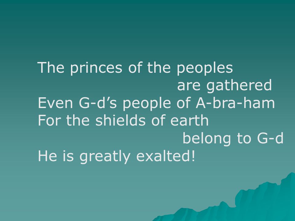 The princes of the peoples are gathered Even G-d’s people of A-bra-ham For the shields of earth belong to G-d He is greatly exalted!