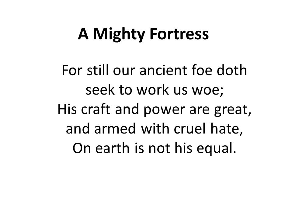 A Mighty Fortress For still our ancient foe doth seek to work us woe; His craft and power are great, and armed with cruel hate, On earth is not his equal.