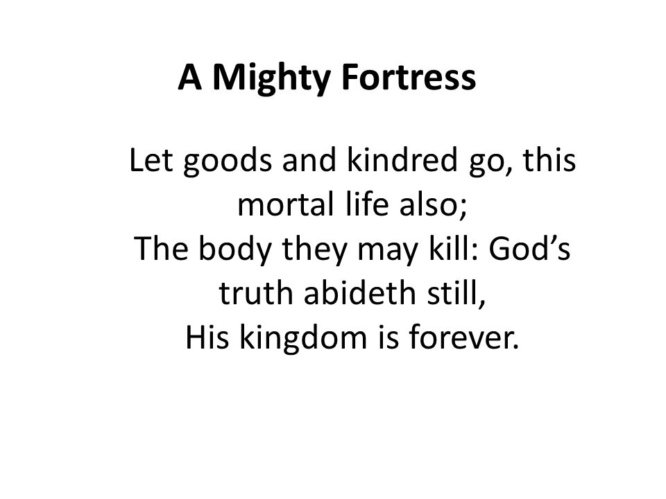 A Mighty Fortress Let goods and kindred go, this mortal life also; The body they may kill: God’s truth abideth still, His kingdom is forever.