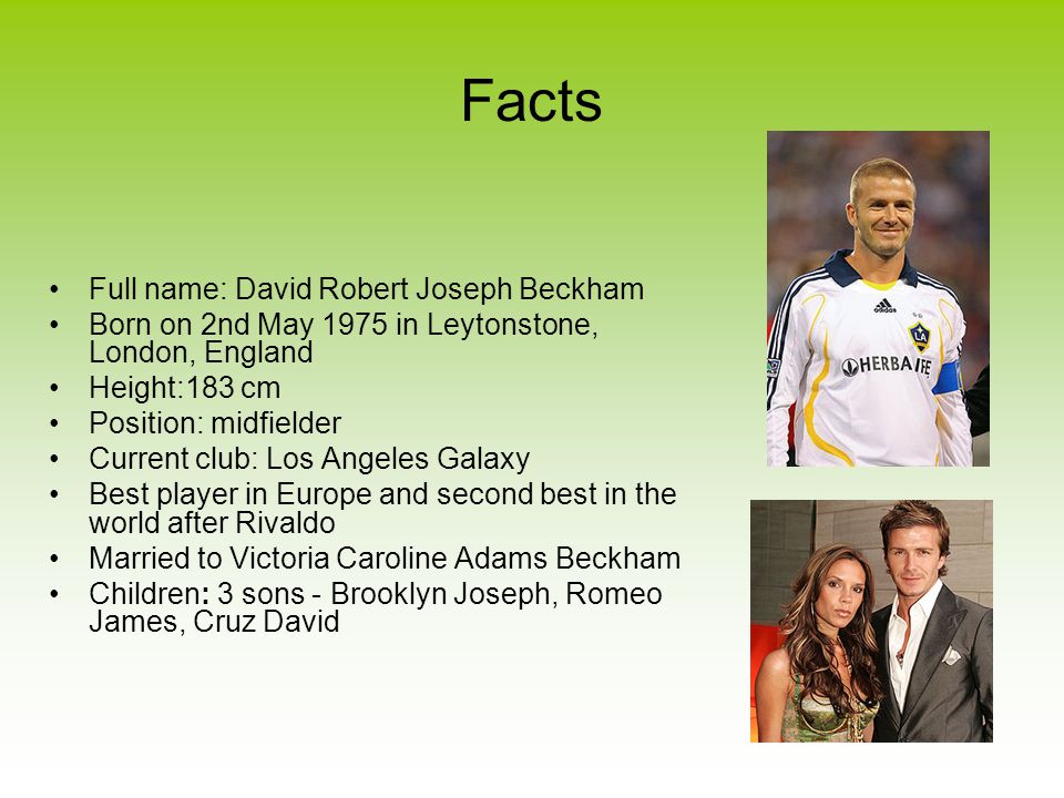 Facts Full name: David Robert Joseph Beckham Born on 2nd May 1975 in Leytonstone, London, England Height:183 cm Position: midfielder Current club: Los Angeles Galaxy Best player in Europe and second best in the world after Rivaldo Married to Victoria Caroline Adams Beckham Children: 3 sons - Brooklyn Joseph, Romeo James, Cruz David
