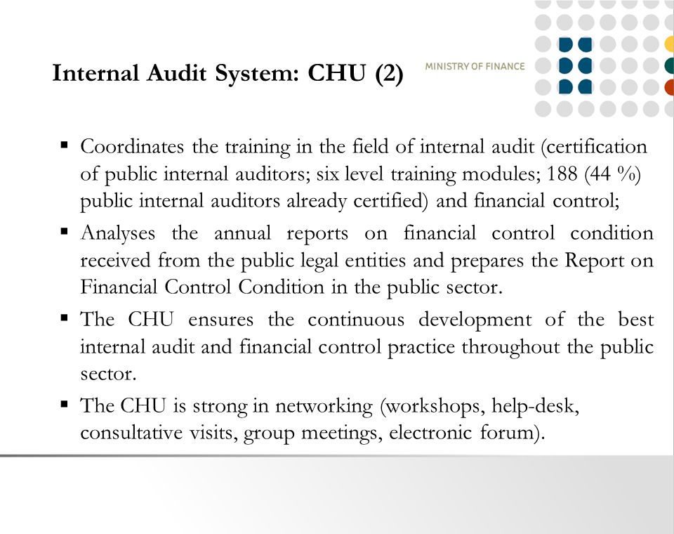 Internal Audit System: CHU (2)  Coordinates the training in the field of internal audit (certification of public internal auditors; six level training modules; 188 (44 %) public internal auditors already certified) and financial control;  Analyses the annual reports on financial control condition received from the public legal entities and prepares the Report on Financial Control Condition in the public sector.