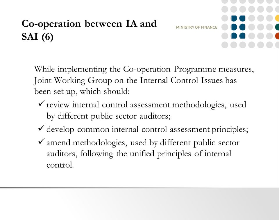 Co-operation between IA and SAI (6) While implementing the Co-operation Programme measures, Joint Working Group on the Internal Control Issues has been set up, which should: review internal control assessment methodologies, used by different public sector auditors; develop common internal control assessment principles; amend methodologies, used by different public sector auditors, following the unified principles of internal control.