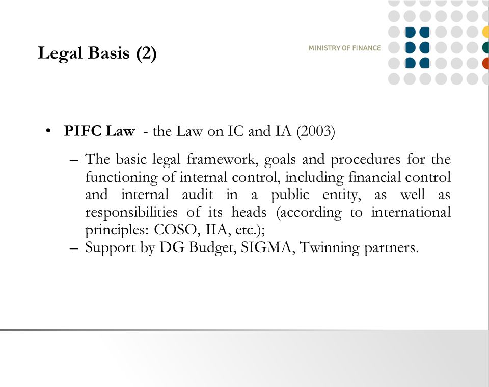Legal Basis (2) PIFC Law - the Law on IC and IA (2003) –The basic legal framework, goals and procedures for the functioning of internal control, including financial control and internal audit in a public entity, as well as responsibilities of its heads (according to international principles: COSO, IIA, etc.); –Support by DG Budget, SIGMA, Twinning partners.