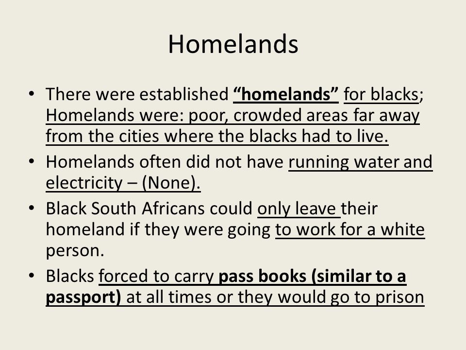 Homelands There were established homelands for blacks; Homelands were: poor, crowded areas far away from the cities where the blacks had to live.