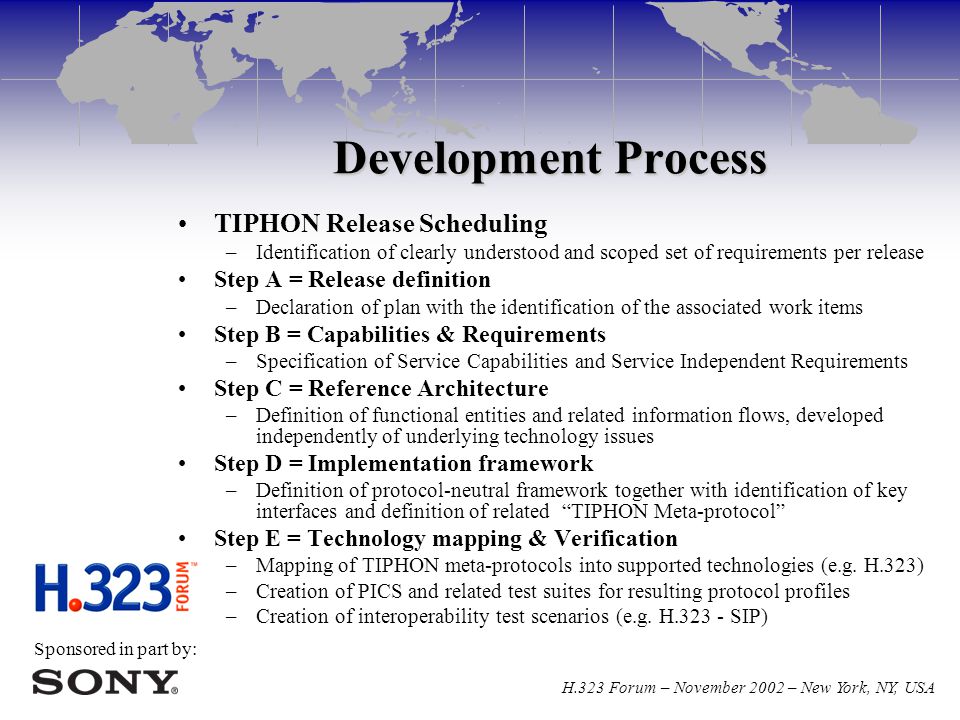 Sponsored in part by: H.323 Forum – November 2002 – New York, NY, USA Development Process TIPHON Release Scheduling –Identification of clearly understood and scoped set of requirements per release Step A = Release definition –Declaration of plan with the identification of the associated work items Step B = Capabilities & Requirements –Specification of Service Capabilities and Service Independent Requirements Step C = Reference Architecture –Definition of functional entities and related information flows, developed independently of underlying technology issues Step D = Implementation framework –Definition of protocol-neutral framework together with identification of key interfaces and definition of related TIPHON Meta-protocol Step E = Technology mapping & Verification –Mapping of TIPHON meta-protocols into supported technologies (e.g.