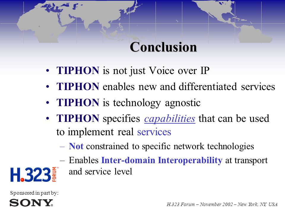 Sponsored in part by: H.323 Forum – November 2002 – New York, NY, USA Conclusion TIPHON is not just Voice over IP TIPHON enables new and differentiated services TIPHON is technology agnostic TIPHON specifies capabilities that can be used to implement real services –Not constrained to specific network technologies –Enables Inter-domain Interoperability at transport and service level