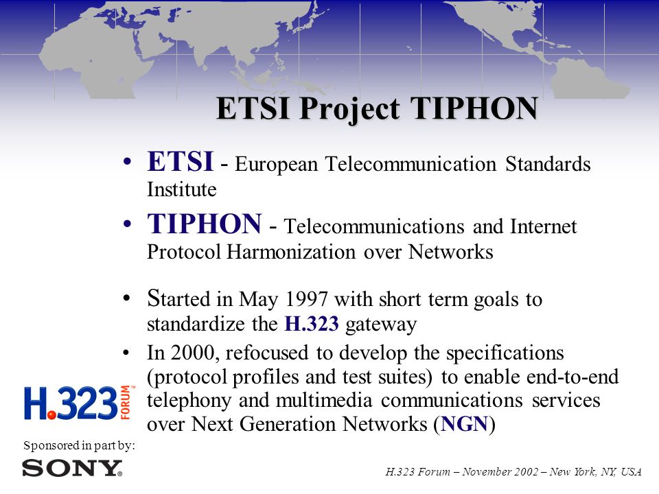 Sponsored in part by: H.323 Forum – November 2002 – New York, NY, USA ETSI Project TIPHON ETSI - European Telecommunication Standards Institute TIPHON - Telecommunications and Internet Protocol Harmonization over Networks S tarted in May 1997 with short term goals to standardize the H.323 gateway In 2000, refocused to develop the specifications (protocol profiles and test suites) to enable end-to-end telephony and multimedia communications services over Next Generation Networks (NGN)