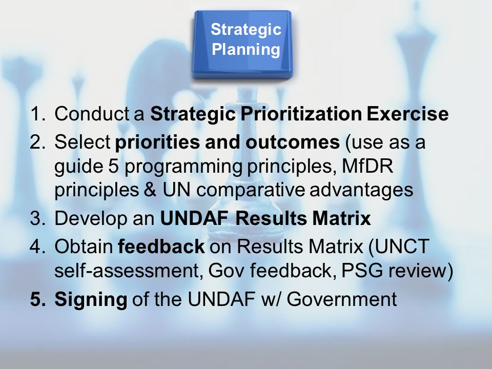 1.Conduct a Strategic Prioritization Exercise 2.Select priorities and outcomes (use as a guide 5 programming principles, MfDR principles & UN comparative advantages 3.Develop an UNDAF Results Matrix 4.Obtain feedback on Results Matrix (UNCT self-assessment, Gov feedback, PSG review) 5.Signing of the UNDAF w/ Government Strategic Planning