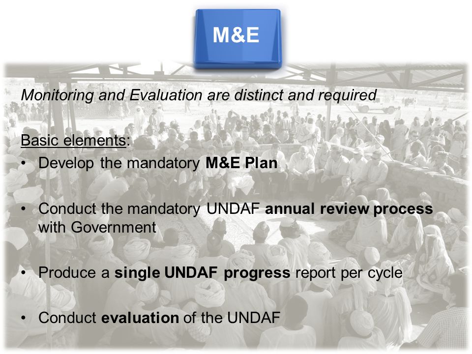 Monitoring and Evaluation are distinct and required Basic elements: Develop the mandatory M&E Plan Conduct the mandatory UNDAF annual review process with Government Produce a single UNDAF progress report per cycle Conduct evaluation of the UNDAF M&E