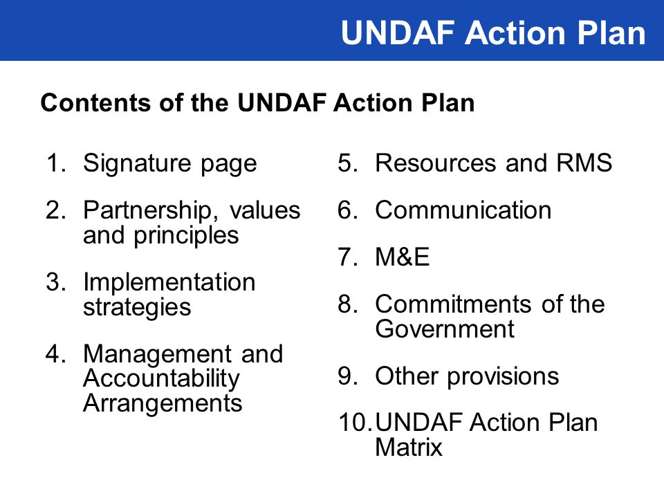 1.Signature page 2.Partnership, values and principles 3.Implementation strategies 4.Management and Accountability Arrangements 5.Resources and RMS 6.Communication 7.M&E 8.Commitments of the Government 9.Other provisions 10.UNDAF Action Plan Matrix UNDAF Action Plan Contents of the UNDAF Action Plan
