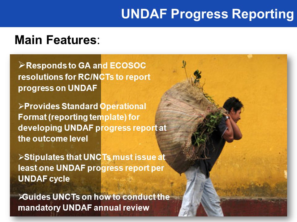UNDAF Progress Reporting Main Features:  Responds to GA and ECOSOC resolutions for RC/NCTs to report progress on UNDAF  Provides Standard Operational Format (reporting template) for developing UNDAF progress report at the outcome level  Stipulates that UNCTs must issue at least one UNDAF progress report per UNDAF cycle  Guides UNCTs on how to conduct the mandatory UNDAF annual review