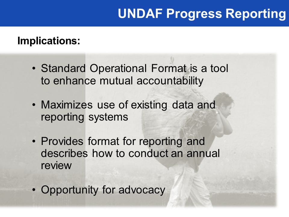 UNDAF Progress Reporting Implications: Standard Operational Format is a tool to enhance mutual accountability Maximizes use of existing data and reporting systems Provides format for reporting and describes how to conduct an annual review Opportunity for advocacy