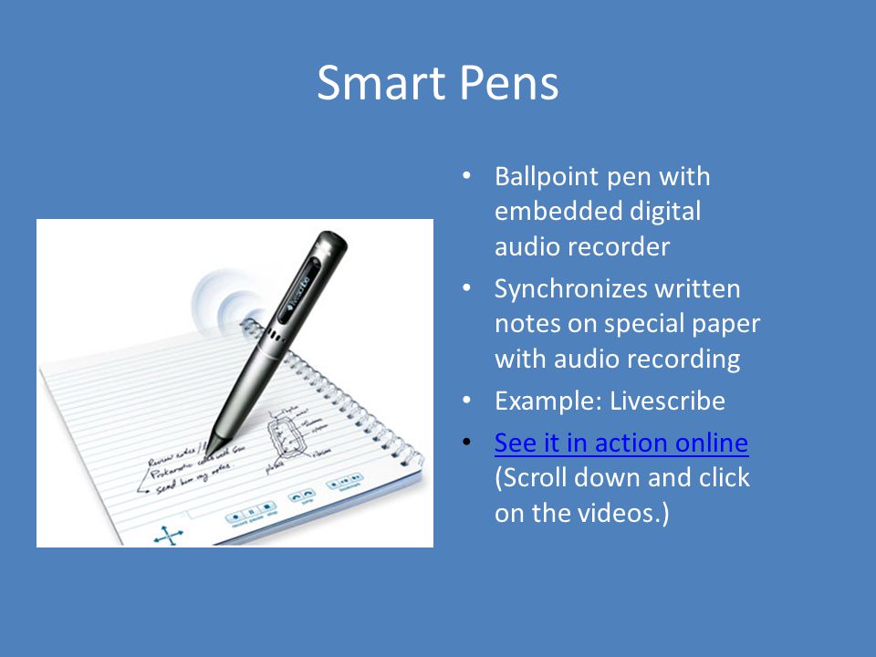 Smart Pens Ballpoint pen with embedded digital audio recorder Synchronizes written notes on special paper with audio recording Example: Livescribe See it in action online (Scroll down and click on the videos.) See it in action online