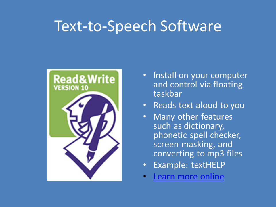 Text-to-Speech Software Install on your computer and control via floating taskbar Reads text aloud to you Many other features such as dictionary, phonetic spell checker, screen masking, and converting to mp3 files Example: textHELP Learn more online