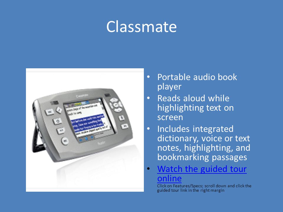 Classmate Portable audio book player Reads aloud while highlighting text on screen Includes integrated dictionary, voice or text notes, highlighting, and bookmarking passages Watch the guided tour online Click on Features/Specs; scroll down and click the guided tour link in the right margin Watch the guided tour online