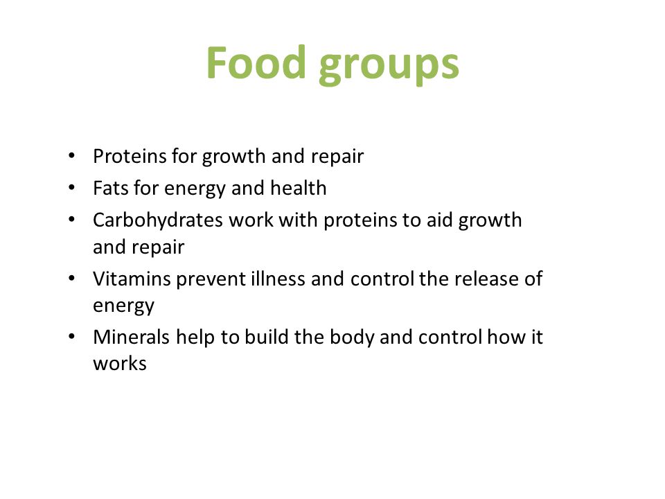 Food groups Proteins for growth and repair Fats for energy and health Carbohydrates work with proteins to aid growth and repair Vitamins prevent illness and control the release of energy Minerals help to build the body and control how it works