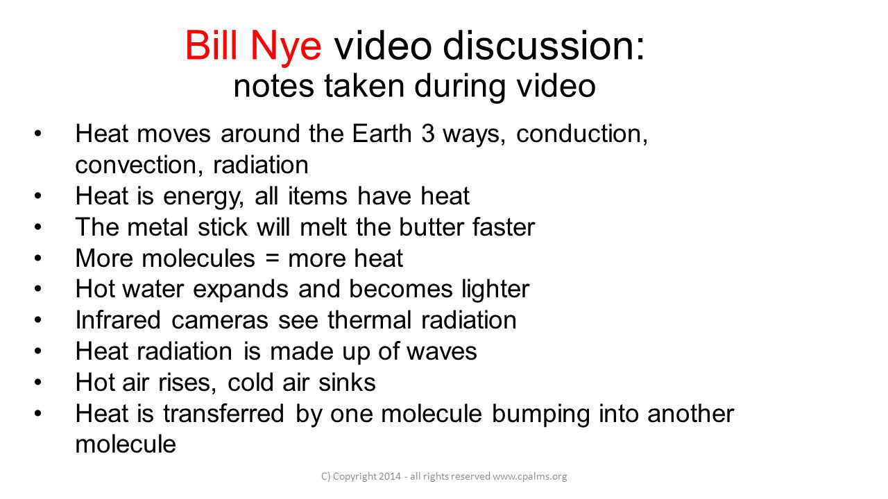 Bill Nye video discussion: notes taken during video C) Copyright all rights reserved   Heat moves around the Earth 3 ways, conduction, convection, radiation Heat is energy, all items have heat The metal stick will melt the butter faster More molecules = more heat Hot water expands and becomes lighter Infrared cameras see thermal radiation Heat radiation is made up of waves Hot air rises, cold air sinks Heat is transferred by one molecule bumping into another molecule