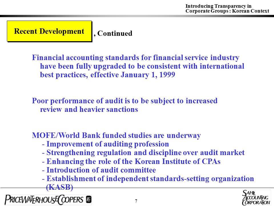 Introducing Transparency in Corporate Groups : Korean Context Recent Development Financial accounting standards for financial service industry have been fully upgraded to be consistent with international best practices, effective January 1, 1999 Poor performance of audit is to be subject to increased review and heavier sanctions MOFE/World Bank funded studies are underway - Improvement of auditing profession - Strengthening regulation and discipline over audit market - Enhancing the role of the Korean Institute of CPAs - Introduction of audit committee - Establishment of independent standards-setting organization (KASB), Continued 7