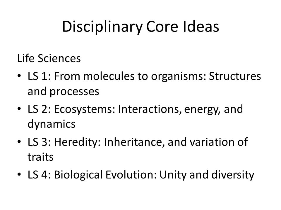 Disciplinary Core Ideas Life Sciences LS 1: From molecules to organisms: Structures and processes LS 2: Ecosystems: Interactions, energy, and dynamics LS 3: Heredity: Inheritance, and variation of traits LS 4: Biological Evolution: Unity and diversity