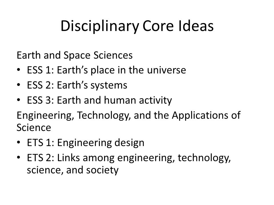 Disciplinary Core Ideas Earth and Space Sciences ESS 1: Earth’s place in the universe ESS 2: Earth’s systems ESS 3: Earth and human activity Engineering, Technology, and the Applications of Science ETS 1: Engineering design ETS 2: Links among engineering, technology, science, and society