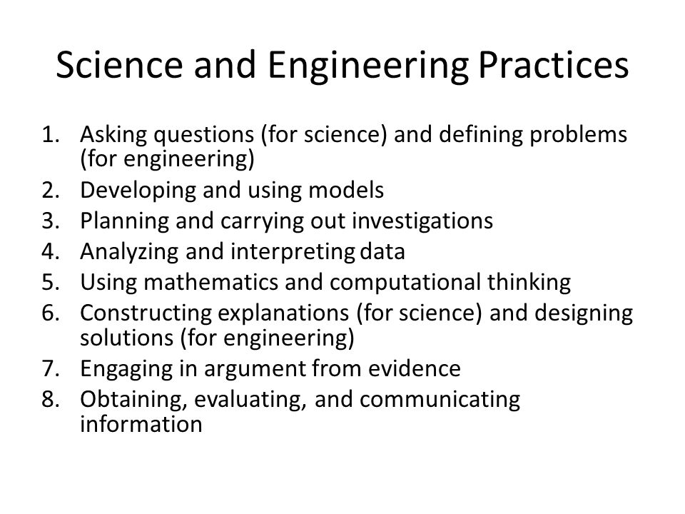 Science and Engineering Practices 1.Asking questions (for science) and defining problems (for engineering) 2.Developing and using models 3.Planning and carrying out investigations 4.Analyzing and interpreting data 5.Using mathematics and computational thinking 6.Constructing explanations (for science) and designing solutions (for engineering) 7.Engaging in argument from evidence 8.Obtaining, evaluating, and communicating information