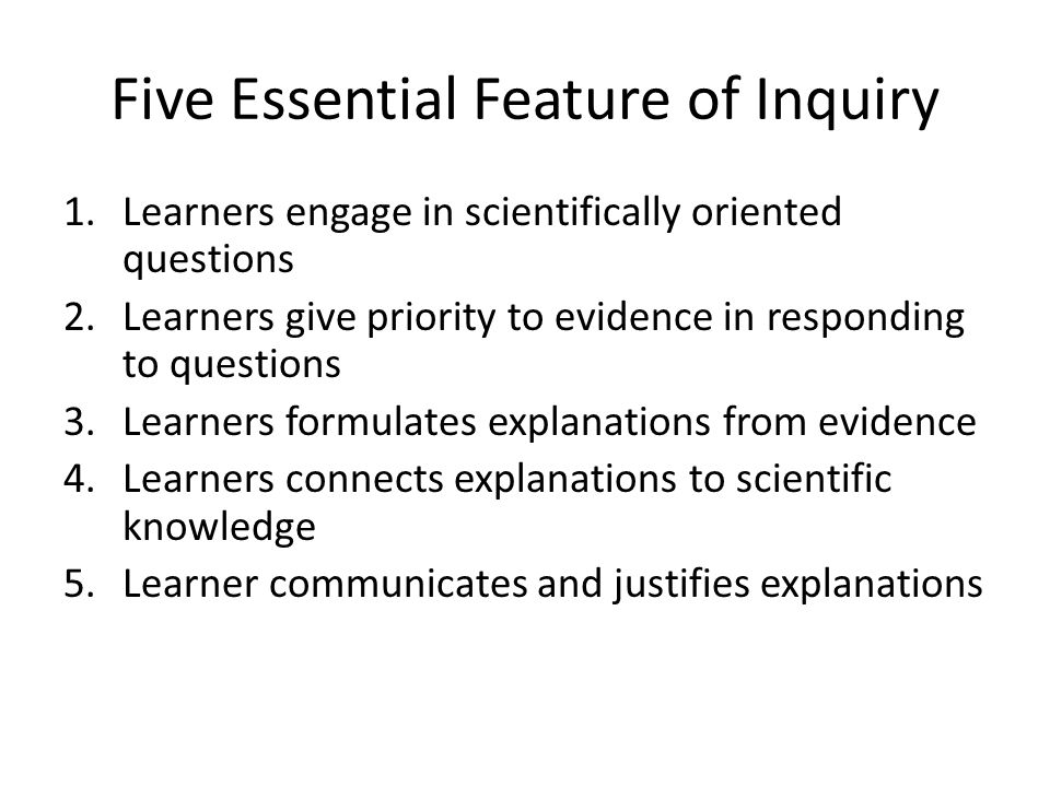 Five Essential Feature of Inquiry 1.Learners engage in scientifically oriented questions 2.Learners give priority to evidence in responding to questions 3.Learners formulates explanations from evidence 4.Learners connects explanations to scientific knowledge 5.Learner communicates and justifies explanations
