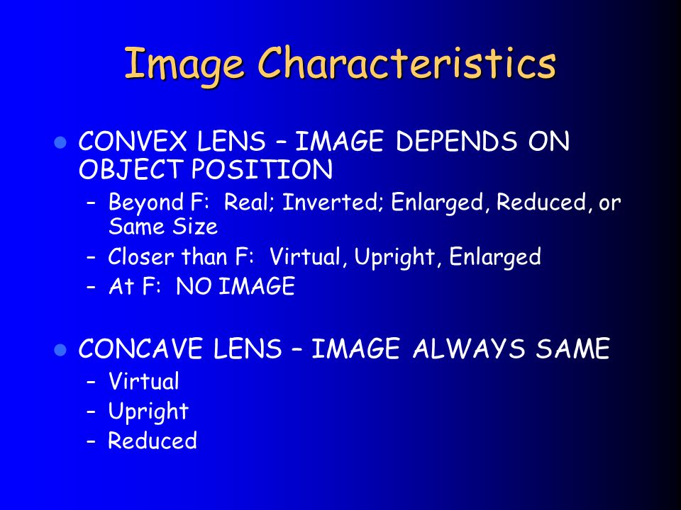 Image Characteristics CONVEX LENS – IMAGE DEPENDS ON OBJECT POSITION – Beyond F: Real; Inverted; Enlarged, Reduced, or Same Size – Closer than F: Virtual, Upright, Enlarged – At F: NO IMAGE CONCAVE LENS – IMAGE ALWAYS SAME – Virtual – Upright – Reduced