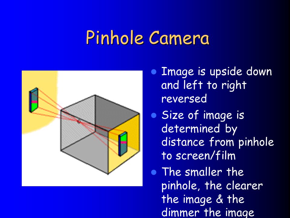 Pinhole Camera Image is upside down and left to right reversed Size of image is determined by distance from pinhole to screen/film The smaller the pinhole, the clearer the image & the dimmer the image