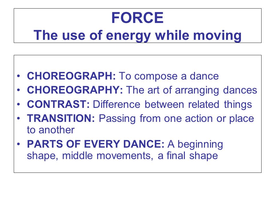FORCE The use of energy while moving CHOREOGRAPH: To compose a dance CHOREOGRAPHY: The art of arranging dances CONTRAST: Difference between related things TRANSITION: Passing from one action or place to another PARTS OF EVERY DANCE: A beginning shape, middle movements, a final shape