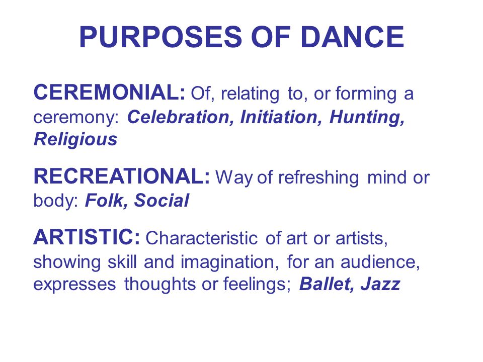 PURPOSES OF DANCE CEREMONIAL: Of, relating to, or forming a ceremony: Celebration, Initiation, Hunting, Religious RECREATIONAL: Way of refreshing mind or body: Folk, Social ARTISTIC: Characteristic of art or artists, showing skill and imagination, for an audience, expresses thoughts or feelings; Ballet, Jazz
