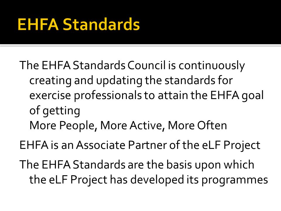 The EHFA Standards Council is continuously creating and updating the standards for exercise professionals to attain the EHFA goal of getting More People, More Active, More Often EHFA is an Associate Partner of the eLF Project The EHFA Standards are the basis upon which the eLF Project has developed its programmes