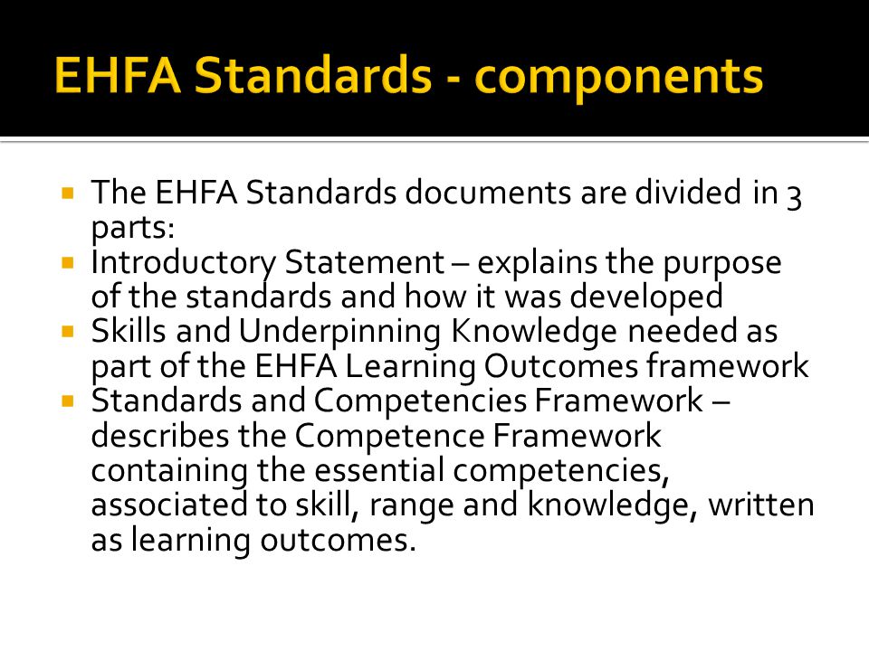  The EHFA Standards documents are divided in 3 parts:  Introductory Statement – explains the purpose of the standards and how it was developed  Skills and Underpinning Knowledge needed as part of the EHFA Learning Outcomes framework  Standards and Competencies Framework – describes the Competence Framework containing the essential competencies, associated to skill, range and knowledge, written as learning outcomes.