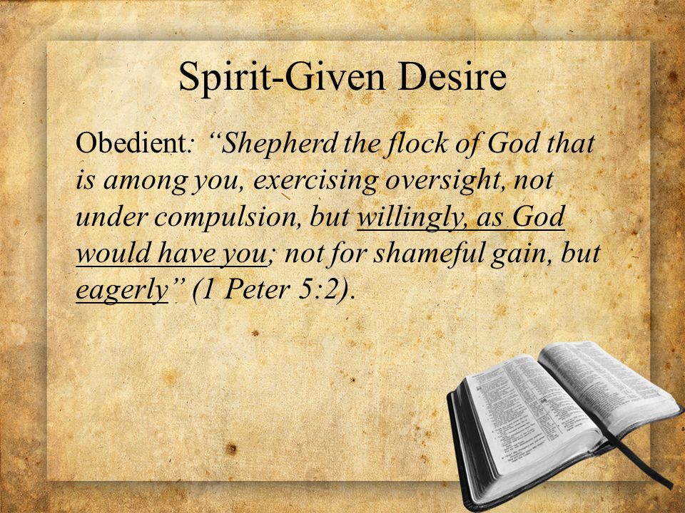 Spirit-Given Desire Obedient: Shepherd the flock of God that is among you, exercising oversight, not under compulsion, but willingly, as God would have you; not for shameful gain, but eagerly (1 Peter 5:2).