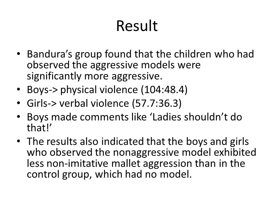 Result Bandura’s group found that the children who had observed the aggressive models were significantly more aggressive.