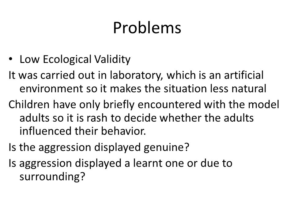 Problems Low Ecological Validity It was carried out in laboratory, which is an artificial environment so it makes the situation less natural Children have only briefly encountered with the model adults so it is rash to decide whether the adults influenced their behavior.