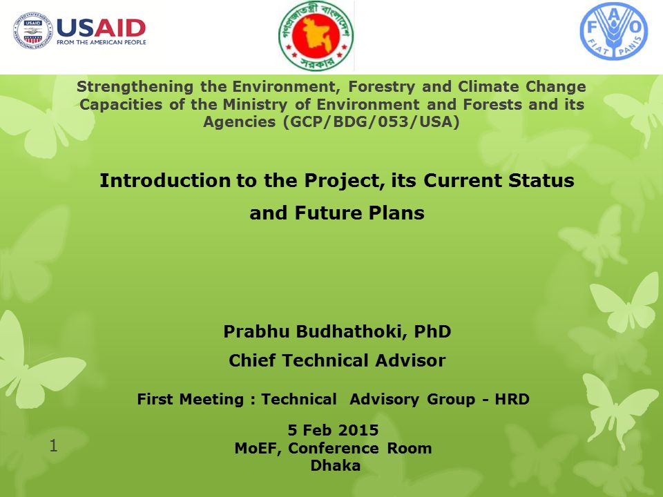 Strengthening the Environment, Forestry and Climate Change Capacities of the Ministry of Environment and Forests and its Agencies (GCP/BDG/053/USA) Introduction to the Project, its Current Status and Future Plans Prabhu Budhathoki, PhD Chief Technical Advisor 1 First Meeting : Technical Advisory Group - HRD 5 Feb 2015 MoEF, Conference Room Dhaka