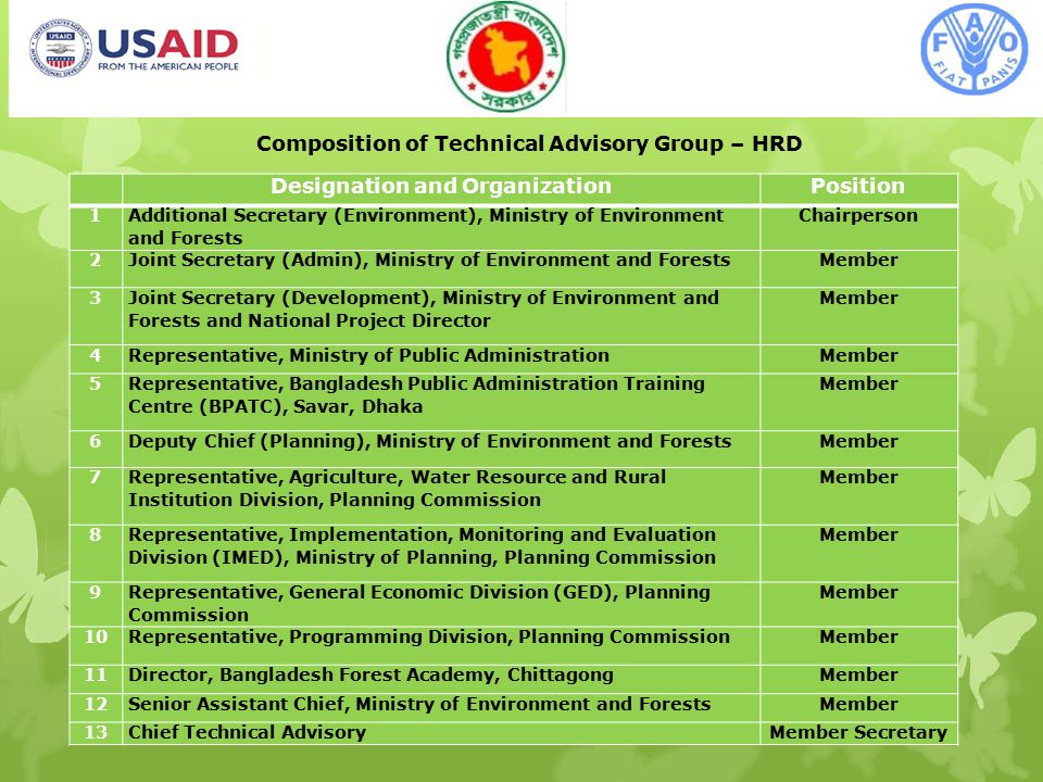 12 Composition of Technical Advisory Group – HRD Designation and OrganizationPosition 1 Additional Secretary (Environment), Ministry of Environment and Forests Chairperson 2Joint Secretary (Admin), Ministry of Environment and ForestsMember 3 Joint Secretary (Development), Ministry of Environment and Forests and National Project Director Member 4Representative, Ministry of Public AdministrationMember 5 Representative, Bangladesh Public Administration Training Centre (BPATC), Savar, Dhaka Member 6Deputy Chief (Planning), Ministry of Environment and ForestsMember 7 Representative, Agriculture, Water Resource and Rural Institution Division, Planning Commission Member 8 Representative, Implementation, Monitoring and Evaluation Division (IMED), Ministry of Planning, Planning Commission Member 9 Representative, General Economic Division (GED), Planning Commission Member 10Representative, Programming Division, Planning CommissionMember 11Director, Bangladesh Forest Academy, ChittagongMember 12Senior Assistant Chief, Ministry of Environment and ForestsMember 13Chief Technical AdvisoryMember Secretary
