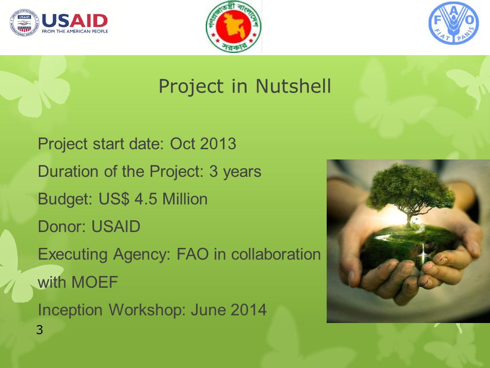 Project in Nutshell Project start date: Oct 2013 Duration of the Project: 3 years Budget: US$ 4.5 Million Donor: USAID Executing Agency: FAO in collaboration with MOEF Inception Workshop: June