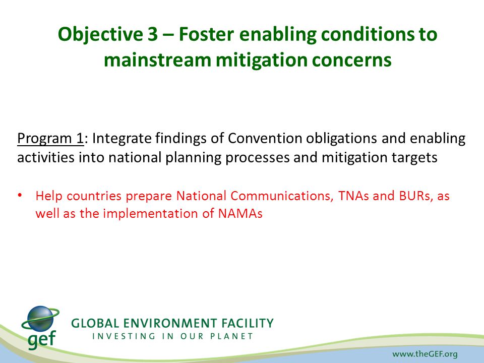 Objective 3 – Foster enabling conditions to mainstream mitigation concerns Program 1: Integrate findings of Convention obligations and enabling activities into national planning processes and mitigation targets Help countries prepare National Communications, TNAs and BURs, as well as the implementation of NAMAs