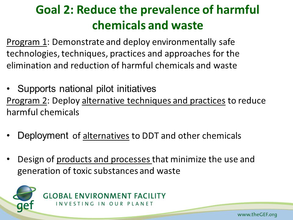 Goal 2: Reduce the prevalence of harmful chemicals and waste Program 1: Demonstrate and deploy environmentally safe technologies, techniques, practices and approaches for the elimination and reduction of harmful chemicals and waste Supports national pilot initiatives Program 2: Deploy alternative techniques and practices to reduce harmful chemicals Deployment of alternatives to DDT and other chemicals Design of products and processes that minimize the use and generation of toxic substances and waste
